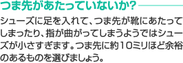 つま先があたっていないか？　シューズに足を入れて、つま先が靴にあたってしまったり、指が曲がってしまうようではシューズが小さすぎます。つま先に約10ミリほど余裕のあるものを選びましょう。